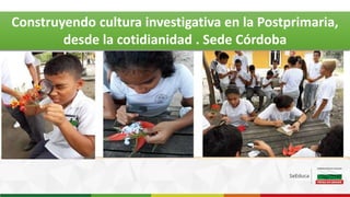 Construyendo cultura investigativa en la Postprimaria,
desde la cotidianidad . Sede Córdoba
 