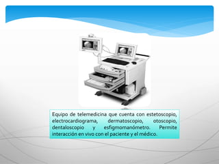 Equipo de telemedicina que cuenta con estetoscopio,
electrocardiograma, dermatoscopio, otoscopio,
dentaloscopio y esfigmomanómetro. Permite
interacción en vivo con el paciente y el médico.
 