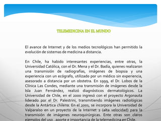 El avance de Internet y de los medios tecnológicos han permitido la
evolución de sistemas de medicina a distancia.
En Chile, ha habido interesantes experiencias, entre otras, la
Universidad Católica, con el Dr. Mena y el Dr. Badía, quienes realizaron
una transmisión de radiografías, imágenes de biopsia y una
experiencia con un ecógrafo, utilizado por un médico sin experiencia,
asesorado a distancia por un obstetra. En 1999, el Dr. Lobos de la
Clínica Las Condes, mediante una transmisión de imágenes desde la
Isla Juan Fernández, realizó diagnósticos dermatológicos. La
Universidad de Chile, en el 2000 ingresó con el proyecto Argonauta
liderado por el Dr. Palestrini, transmitiendo imágenes radiológicas
desde la Antártica chilena. En el 2001, se incorpora la Universidad de
Valparaíso en un proyecto de la Internet 2 (alta velocidad) para la
transmisión de imágenes neuroquirúrgicas. Ente otras son claros
ejemplos del uso , aporte e importancia de la telemedicina en Chile.
 