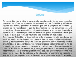 ANÁLISIS
En conclusión con lo visto y presentado anteriormente dando unas pequeñas
muestras de cómo es empleada la telemedicina en Colombia y diferentes
lugares del mundo, podemos establecer que con el progreso del hombre y
avance de la tecnología; que la telemedicina se ha convertido en una
herramienta de una gran utilidad e importancia para la aplicación, desarrollo y
ejercicio de la medicina por todos los beneficios que le proporciona a esta, por
lo cual es claro que cada vez incursiona y se expande en más países.
En el caso de Colombia , la telemedicina se ha empleado no solo para llevar los
servicios médicos a los lugares más remotos, favoreciendo el ahorro de tiempo,
dinero y desplazamiento por parte tanto de pacientes como médicos; además
ofreciéndoles a los pacientes nuevos y más avanzados tratamientos con el fin de
brindarles un mejor servicio y mejorar su calidad vida ; sino que también se
trata de aprovechar los beneficios y ventajas que ofrece la telemedicina para
hacer frente a las diferentes problemáticas sociales que enfrenta nuestro país
como es el caso de la pobreza y la violencia, proporcionando servicio ,
asistencia a las regiones menos favorecidas y prestando atención especial,
 