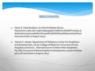 1. Eduar K. Salas Burbano. Un País De Medias Nonas.
http://www.udea.edu.co/portal/page/portal/bActualidad/Principal_U
deA/noticias2/sociedad/Un%20pa%C3%ADs%20de%20medias%20n
onas (accessed 22 August 2014).
2. Dennis C. Harper, Department of Pediatrics,Center for Disabilities
and Development, Carver College of Medicine, University of Iowa
Hospitals and Clinics .Telemedicine for ChildrenWith Disabilities.
ftp://ftp.hrsa.gov/mchb/training/documents/grantee_products/03Har
per1.pdf (accessed 22 August 2014).
 
