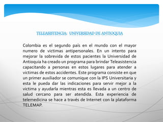 Colombia es el segundo país en el mundo con el mayor
numero de victimas antipersonales. En un intento para
mejorar la sobrevida de estos pacientes la Universidad de
Antioquia ha creado un programa para brindar Teleasistencia
capacitando a personas en estos lugares para atender a
victimas de estos accidentes. Este programa consiste en que
un primer auxiliador se comunique con la IPS Universitaria y
esta le pueda dar las indicaciones para servir mejor a la
victima y ayudarla mientras esta es llevada a un centro de
salud cercano para ser atendida. Esta experiencia de
telemedicina se hace a través de Internet con la plataforma
TELEMAP.
 