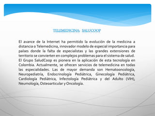 El avance de la Internet ha permitido la evolución de la medicina a
distancia o Telemedicina, innovador modelo de especial importancia para
países donde la falta de especialistas y las grandes extensiones de
territorio se convierten en complejos problemas para el sistema de salud.
El Grupo SaludCoop es pionera en la aplicación de esta tecnología en
Colombia. Actualmente, se ofrecen servicios de telemedicina en todas
las especialidades. Las de mayor demanda son Hematooncología,
Neuropediatría, Endocrinología Pediátrica, Ginecología Pediátrica,
Cardiología Pediátrica, Infectología Pediátrica y del Adulto (VIH),
Neumología,Osteoarticular y Oncología.
 
