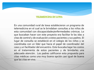 En una comunidad rural de Iowa establecieron un programa de
telemedicina en el cual se le brindaban consultas a los niños de
esta comunidad con discapacidades/enfermedades crónicas. Lo
que buscaban hacer con este proyecto era facilitar le las idas a
citas de control y de evaluación a estos pacientes y sus padres. El
lugar de consulta se estableció en el colegio de los niños y se
coordinaba con un líder que hacia el papel de coordinador del
caso y un facilitador del encuentro. Esto buscaba bajar los costos
en el tratamiento de estos pacientes y de brindarles una
adecuada atención. Los padres calificaron esta propuesta para
citas médicas como una muy buena opción casi igual de buena
que las citas en vivo.
 