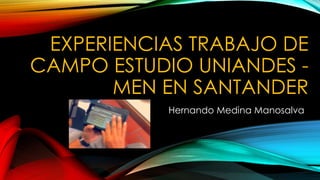 EXPERIENCIAS TRABAJO DE 
CAMPO ESTUDIO UNIANDES - 
MEN EN SANTANDER 
Hernando Medina Manosalva 
 