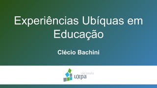 Experiências Ubíquas em
Educação
Clécio Bachini
 