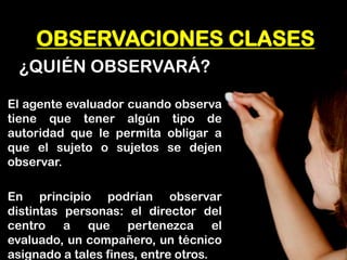 OBSERVACIONES CLASES 
¿QUIÉN OBSERVARÁ? 
El agente evaluador cuando observa tiene que tener algún tipo de autoridad que le permita obligar a que el sujeto o sujetos se dejen observar. 
En principio podrían observar distintas personas: el director del centro a que pertenezca el evaluado, un compañero, un técnico asignado a tales fines, entre otros.  
