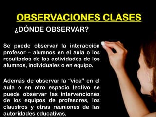 OBSERVACIONES CLASES 
¿DÓNDE OBSERVAR? 
Se puede observar la interacción profesor – alumnos en el aula o los resultados de las actividades de los alumnos, individuales o en equipo. 
Además de observar la “vida” en el aula o en otro espacio lectivo se puede observar las intervenciones de los equipos de profesores, los claustros y otras reuniones de las autoridades educativas.  