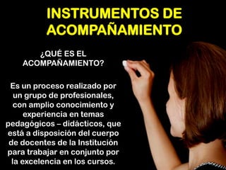 INSTRUMENTOS DE ACOMPAÑAMIENTO 
¿QUÉ ES EL ACOMPAÑAMIENTO? 
Es un proceso realizado por un grupo de profesionales, con amplio conocimiento y experiencia en temas pedagógicos – didácticos, que está a disposición del cuerpo de docentes de la Institución para trabajar en conjunto por la excelencia en los cursos.  