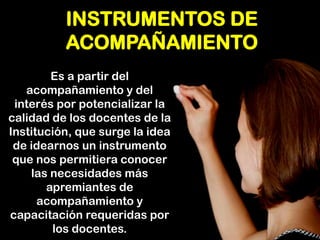 INSTRUMENTOS DE ACOMPAÑAMIENTO 
Es a partir del acompañamiento y del interés por potencializar la calidad de los docentes de la Institución, que surge la idea de idearnos un instrumento que nos permitiera conocer las necesidades más apremiantes de acompañamiento y capacitación requeridas por los docentes.  