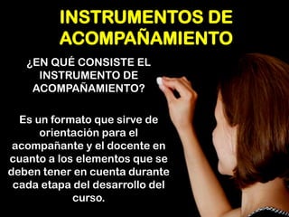 INSTRUMENTOS DE ACOMPAÑAMIENTO 
¿EN QUÉ CONSISTE EL INSTRUMENTO DE ACOMPAÑAMIENTO? 
Es un formato que sirve de orientación para el acompañante y el docente en cuanto a los elementos que se deben tener en cuenta durante cada etapa del desarrollo del curso.  
