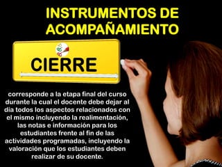 INSTRUMENTOS DE ACOMPAÑAMIENTO 
corresponde a la etapa final del curso durante la cual el docente debe dejar al día todos los aspectos relacionados con el mismo incluyendo la realimentación, las notas e información para los estudiantes frente al fin de las actividades programadas, incluyendo la valoración que los estudiantes deben realizar de su docente.  