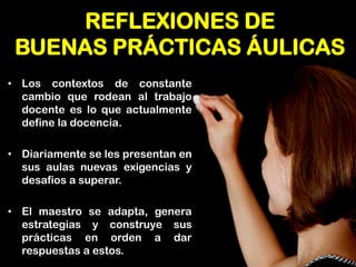 REFLEXIONES DE BUENAS PRÁCTICAS ÁULICAS 
•Los contextos de constante cambio que rodean al trabajo docente es lo que actualmente define la docencia. 
•Diariamente se les presentan en sus aulas nuevas exigencias y desafíos a superar. 
•El maestro se adapta, genera estrategias y construye sus prácticas en orden a dar respuestas a estos.  