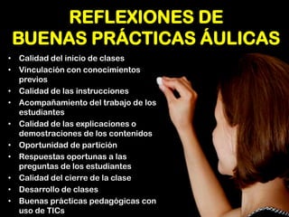 REFLEXIONES DE BUENAS PRÁCTICAS ÁULICAS 
•Calidad del inicio de clases 
•Vinculación con conocimientos previos 
•Calidad de las instrucciones 
•Acompañamiento del trabajo de los estudiantes 
•Calidad de las explicaciones o demostraciones de los contenidos 
•Oportunidad de partición 
•Respuestas oportunas a las preguntas de los estudiantes 
•Calidad del cierre de la clase 
•Desarrollo de clases 
•Buenas prácticas pedagógicas con uso de TICs  