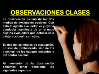 OBSERVACIONES CLASES 
La observación es uno de los dos medios de evaluación posibles. Con esta el agente evaluador ve y oye la conducta manifiesta de un o unos sujetos evaluado/s que actúa/n solo o interacciona/n con otros. 
Es uno de los medios de evaluación, no sólo del profesorado, sino de los alumnos, de los equipos docentes y del centro escolar. 
Al momento de la observación debemos tener pendiente los siguientes aspectos:  