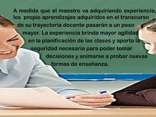 A medida que el maestro va adquiriendo experiencia, los propio aprendizajes adquiridos en el transcurso 
de su trayectoria docente pasarán a un peso 
mayor. La experiencia brinda mayor agilidad 
en la planificación de las clases y aporta la 
seguridad necesaria para poder tomar 
decisiones y animarse a probar nuevas 
formas de enseñanza.  