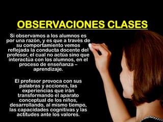OBSERVACIONES CLASES 
Si observamos a los alumnos es por una razón, y es que a través de su comportamiento vemos reflejada la conducta docente del profesor, el cual no actúa sino que interactúa con los alumnos, en el proceso de enseñanza – aprendizaje. 
El profesor provoca con sus palabras y acciones, las experiencias que irán transformando el aparato conceptual de los niños, desarrollando, al mismo tiempo, las capacidades cognitivas y las actitudes ante los valores.  