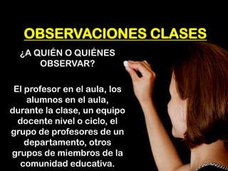OBSERVACIONES CLASES 
¿A QUIÉN O QUIÉNES OBSERVAR? 
El profesor en el aula, los alumnos en el aula, durante la clase, un equipo docente nivel o ciclo, el grupo de profesores de un departamento, otros grupos de miembros de la comunidad educativa.  
