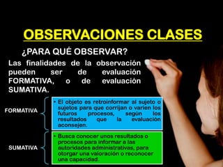 OBSERVACIONES CLASES 
¿PARA QUÉ OBSERVAR? 
Las finalidades de la observación pueden ser de evaluación FORMATIVA, o de evaluación SUMATIVA. 
FORMATIVA 
•El objeto es retroinformar al sujeto o sujetos para que corrijan o varíen los futuros procesos, según los resultados que la evaluación aconsejen. 
SUMATIVA 
•Busca conocer unos resultados o procesos para informar a las autoridades administrativas, para otorgar una valoración o reconocer una capacidad.  