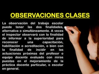 OBSERVACIONES CLASES 
La observación del trabajo escolar puede tener las dos finalidades, alternativa o simultáneamente. A veces el inspector observará con la finalidad de informar a la superioridad para reconocer una capacitación, habilitación o acreditación, o bien con la finalidad de incidir en las actuaciones próximas del profesor o equipo docente evaluado con miras puestas en el mejoramiento de la práctica docente particular, o escolar en general.  