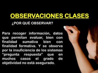 OBSERVACIONES CLASES 
¿POR QUÉ OBSERVAR? 
Para recoger información, datos que permitan evaluar, bien con finalidad sumativa bien con finalidad formativa. Y se observa por la insuficiencia de los sistemas “pregunta respuesta” que en muchos casos el grado de objetividad no está asegurado.  