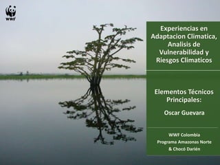 Experiencias en 
Adaptacion Climatica, 
Analisis de 
Vulnerabilidad y 
Riesgos Climaticos 
Elementos Técnicos 
Principales: 
Oscar Guevara 
WWF Colombia 
Programa Amazonas Norte 
& Chocó Darién 
 