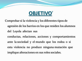 OBJETIVO’
Comprobar si la violencia y los diferentes tipos de
  agresión de los barrios en los que residen los alumnos
  del Loyola afectan sus
  conductas, relaciones, acciones y comportamientos
  ante la sociedad y el mundo que los rodea o si
  esta violencia no produce ninguna mutación que
  implique alteraciones en sus roles sociales.
 