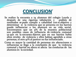 CONCLUSION’
Se realizo la encuesta a 74 alumnos del colegio Loyola y
  después de una rigurosa tabulación y             análisis de
  resultados se pudo cumplir a cabalidad con el objetivo y
  determinar si la violencia que se presenta en los barrios
  puede influenciar a los alumnos en su vida social.
  Encontramos que un 9% de la muestra poblacional
  son posibles casos de influencia de violencia comunal
  ya que en la encuesta dijeron que en sus barrios había
  altos niveles de violencia y ellos habían agredido a otras
  personas, el otro 91% al parecer no fue influenciado.
Como es mayor la cantidad de personas sin alteraciones o
  influencias se llego a la conclusión de que la violencia
  comunal y barrial no altera ni afecta las conductas de los
  alumnos en la sociedad.
 