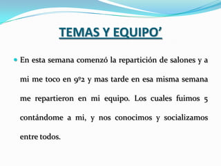 TEMAS Y EQUIPO’
 En esta semana comenzó la repartición de salones y a

 mi me toco en 9º2 y mas tarde en esa misma semana

 me repartieron en mi equipo. Los cuales fuimos 5

 contándome a mi, y nos conocimos y socializamos

 entre todos.
 