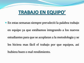 TRABAJO EN EQUIPO’
 En estas semanas siempre prevaleció la palabra trabajo

 en equipo ya que estábamos integrando a los nuevos

 estudiantes para que se acoplaran a la metodología y se

 les hiciera mas fácil el trabajo por que equipos, así

 hubiera buen o mal rendimiento.
 