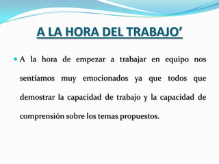 A LA HORA DEL TRABAJO’
 A la hora de empezar a trabajar en equipo nos

 sentíamos muy emocionados ya que todos que

 demostrar la capacidad de trabajo y la capacidad de

 comprensión sobre los temas propuestos.
 