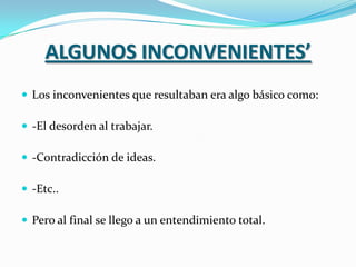 ALGUNOS INCONVENIENTES’
 Los inconvenientes que resultaban era algo básico como:

 -El desorden al trabajar.

 -Contradicción de ideas.

 -Etc..

 Pero al final se llego a un entendimiento total.
 