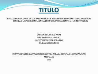 TITULO
NIVELES DE VIOLENCIA EN LOS BARRIOS DONDE RESIDEN LOS ESTUDIANTES DEL COLEGGIO
     LOYOLA Y LA POSIBLE INFLUENCIA EN SU COMPORTAMIENTO EN LA INSTITUCIÓN




                            VANESA DE LA CRUZ PAVAS
                            JUAN FELIPE BUILES VASCO
                          JHONY ALEXANDER BOLAÑOS
                              DUBAN GARCES ROJO




    INSTITUCIÓN EDUCATIVA COLEGIO LOYOLA PARA LA CIENCIA Y LA INNOVACIÓN
                                 MEDELLÍN
                                    2012
 