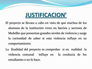JUSTIFICACION’
El proyecto se llevara a cabo en vista de que muchos de los
  alumnos de la institución viven en barrios y sectores de
  Medellín que presentan grandes niveles de violencia y surge
  la curiosidad de saber si esta violencia influye en su
  comportamiento.
La finalidad del proyecto es comprobar si en realidad la
  violencia comunal      influye en    la conducta de los
  estudiantes o no lo hace.
 