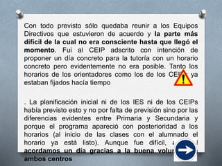 Con todo previsto sólo quedaba reunir a los Equipos
Directivos que estuvieron de acuerdo y la parte más
difícil de la cual no era consciente hasta que llegó el
momento. Fui al CEIP adscrito con intención de
proponer un día concreto para la tutoría con un horario
concreto pero evidentemente no era posible. Tanto los
horarios de los orientadores como los de los CEIPs ya
estaban fijados hacía tiempo
. La planificación inicial ni de los IES ni de los CEIPs
había previsto esto y no por falta de previsión sino por las
diferencias evidentes entre Primaria y Secundaria y
porque el programa apareció con posterioridad a los
horarios (al inicio de las clases con el alumnado el
horario ya está listo). Aunque fue difícil, al final
acordamos un día gracias a la buena voluntad de
ambos centros
 