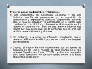 Primeros pasos en diciembre (1º trimestre):
O Pues empezamos por Educación Emocional y por una
dinámica sencilla de presentación y de exposición de
pensamiento y expectativas positivas. (experiencia positiva).
Tras la hora de actuación yo permanecía en el centro para
coordinarme con el tutor y observando al alumnado en los
recreos o hablando con ellos de una manera informal que
resultó ser muy productiva por la confianza que se creó con
muchos de esos alumnos y alumnas.
O Sin embargo, y a pesar de intentarlo, coordinarse con el
personal de Primaria es difícil porque los horarios no dan para
coordinaciones
O Cuando el intento ha sido coordinarme por las tardes de
exclusiva de los CEIPs muchos de esos martes en el IES
tenemos Claustro, reuniones, ETCPS… y otras muchas tardes
ellos tienen formación. He buscado tiempo donde no lo había
para evaluaciones de 6º
 