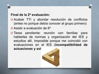 Final de la 2ª evaluación:
O Acabar TTI y abordar resolución de conflictos
(antes no porque debía conocer al grupo primero)
O Asistir a evaluación de 6º
O Tarea pendiente: reunión con familias para
hablarles de normas y organización del IES y
estudios allí. Imposible porque me coincidió con
evaluaciones en el IES (incompatibilidad de
actuaciones y solapamientos)
 
