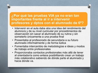 ¿Por qué las pruebas VIA ya no eran tan
importantes frente al ir a intervenir
profesores y dptos con el alumnado de 6º?
• Intervenir en el aula daba aba una idea del rendimiento del
alumno/a y de su nivel curricular por procedimientos de
observación sin sacar al alumnado de su rutina y sin
someterlo únicamente a una prueba final
• Presentaba al profesorado de secundaria a su futuro
alumnado informalmente y de forma lúdica
• Fomentaba intercambio de metodologías e ideas y modos
de trabajo entre profesionales
• Proporcionaba contactos profesionales más allá de tener
al orientador/a como enlace posibilitando crear un trabajo
más colaborativo sabiendo de dónde parte el alumnado y
hacia dónde va.
 