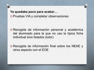 Ya quedaba poco para acabar…
O Pruebas VIA y completar observaciones
O Recogida de información personal y académica
del alumnado para la que no uso la típica ficha
individual sino listados (tutor)
O Recogida de información final sobre los NEAE y
otros aspecto con el EOE
 