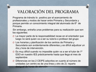 VALORACIÓN DEL PROGRAMA
Programa de tránsito lo positivo por el acercamiento de
profesionales y modos de hacer entre Primaria y Secundaria y
porque permite un conocimiento integral del alumnado de 6º de
Primaria.
Sin embargo, entraña unos problemas para su realización que son
los siguientes:
O La mayor parte de la responsabilidad recae en el orientador que
luego no será quien va a ser su tutor/a o profesor del grupo
O Los horarios y planficación de los centros de Primaria y
Secundaria son evidentemente diferentes y es difícil adjudicar un
día y hora de intervención.
O Es muy difícil cuando no imposible quién va a ser el tutor de 1º
ESO en nuestro IES prácticamente hasta que llega el mes de
septiembre
O Diferencias en los 2 CEIPS adscritos en cuanto al número de
unidades (un centro es de una línea y otro de 2): reparto
desigual de horas de atención
 