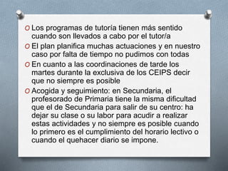 O Los programas de tutoría tienen más sentido
cuando son llevados a cabo por el tutor/a
O El plan planifica muchas actuaciones y en nuestro
caso por falta de tiempo no pudimos con todas
O En cuanto a las coordinaciones de tarde los
martes durante la exclusiva de los CEIPS decir
que no siempre es posible
O Acogida y seguimiento: en Secundaria, el
profesorado de Primaria tiene la misma dificultad
que el de Secundaria para salir de su centro: ha
dejar su clase o su labor para acudir a realizar
estas actividades y no siempre es posible cuando
lo primero es el cumplimiento del horario lectivo o
cuando el quehacer diario se impone.
 