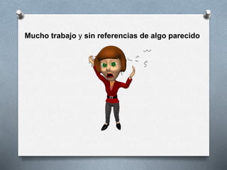 Mucho trabajo y sin referencias de algo parecido
 