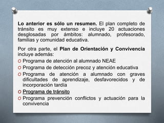Lo anterior es sólo un resumen. El plan completo de
tránsito es muy extenso e incluye 20 actuaciones
desglosadas por ámbitos: alumnado, profesorado,
familias y comunidad educativa.
Por otra parte, el Plan de Orientación y Convivencia
incluye además:
O Programa de atención al alumnado NEAE
O Programa de detección precoz y atención educativa
O Programa de atención a alumnado con graves
dificultades de aprendizaje, desfavorecidos y de
incorporación tardía
O Programa de tránsito
O Programa prevención conflictos y actuación para la
convivencia
 