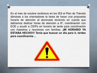 En el mes de octubre recibimos en los IES el Plan de Tránsito
dándose a los orientadores la tarea de hacer una propuesta
horaria de atención al alumnado teniendo en cuenta que
debíamos dedicar horas de atención a 6º, coordinación con
EOE y acudir a CEIPs en horario de tarde para coordinación
con maestros y reuniones con familias. ¡MI HORARIO YA
ESTABA HECHO!!! Tenía que buscar un día para ir, tardes
para coordinarme…
 