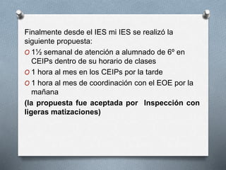 Finalmente desde el IES mi IES se realizó la
siguiente propuesta:
O 1½ semanal de atención a alumnado de 6º en
CEIPs dentro de su horario de clases
O 1 hora al mes en los CEIPs por la tarde
O 1 hora al mes de coordinación con el EOE por la
mañana
(la propuesta fue aceptada por Inspección con
ligeras matizaciones)
 