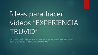 Ideas para hacer
videos “EXPERIENCIA
TRUVID”
LAS IDEAS MÁS INTERESANTES PARA CREAR VIDEOS PARA YOUTUBE,
TWITCH, TRUVID Y OTRAS PLATAFORMAS
 