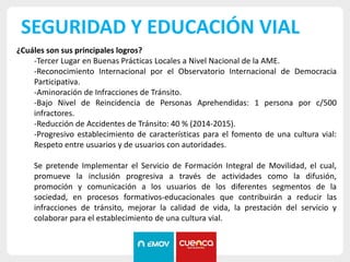 SEGURIDAD Y EDUCACIÓN VIAL
¿Cuáles son sus principales logros?
-Tercer Lugar en Buenas Prácticas Locales a Nivel Nacional de la AME.
-Reconocimiento Internacional por el Observatorio Internacional de Democracia
Participativa.
-Aminoración de Infracciones de Tránsito.
-Bajo Nivel de Reincidencia de Personas Aprehendidas: 1 persona por c/500
infractores.
-Reducción de Accidentes de Tránsito: 40 % (2014-2015).
-Progresivo establecimiento de características para el fomento de una cultura vial:
Respeto entre usuarios y de usuarios con autoridades.
Se pretende Implementar el Servicio de Formación Integral de Movilidad, el cual,
promueve la inclusión progresiva a través de actividades como la difusión,
promoción y comunicación a los usuarios de los diferentes segmentos de la
sociedad, en procesos formativos-educacionales que contribuirán a reducir las
infracciones de tránsito, mejorar la calidad de vida, la prestación del servicio y
colaborar para el establecimiento de una cultura vial.
 