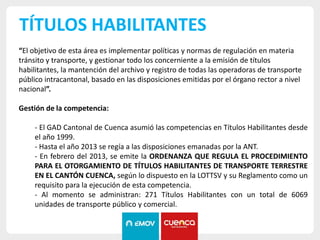 TÍTULOS HABILITANTES
“El objetivo de esta área es implementar políticas y normas de regulación en materia
tránsito y transporte, y gestionar todo los concerniente a la emisión de títulos
habilitantes, la mantención del archivo y registro de todas las operadoras de transporte
público intracantonal, basado en las disposiciones emitidas por el órgano rector a nivel
nacional”.
Gestión de la competencia:
- El GAD Cantonal de Cuenca asumió las competencias en Títulos Habilitantes desde
el año 1999.
- Hasta el año 2013 se regía a las disposiciones emanadas por la ANT.
- En febrero del 2013, se emite la ORDENANZA QUE REGULA EL PROCEDIMIENTO
PARA EL OTORGAMIENTO DE TÍTULOS HABILITANTES DE TRANSPORTE TERRESTRE
EN EL CANTÓN CUENCA, según lo dispuesto en la LOTTSV y su Reglamento como un
requisito para la ejecución de esta competencia.
- Al momento se administran: 271 Títulos Habilitantes con un total de 6069
unidades de transporte público y comercial.
 