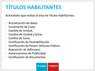 TÍTULOS HABILITANTES
Actividades que realiza el área de Títulos Habilitantes:
- Actualización de datos.
- Incremento de Cupo.
- Cambio de Unidad.
- Cambio de Unidad y Socio.
- Cambio de Socio.
- Certificación de Deshabilitación.
- Certificación de Poseer Vehículo Público.
- Reposición de Adhesivos.
- Autorizaciones de Publicidad.
- Certificación de Documentos.
 