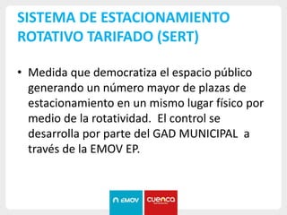SISTEMA DE ESTACIONAMIENTO
ROTATIVO TARIFADO (SERT)
• Medida que democratiza el espacio público
generando un número mayor de plazas de
estacionamiento en un mismo lugar físico por
medio de la rotatividad. El control se
desarrolla por parte del GAD MUNICIPAL a
través de la EMOV EP.
 